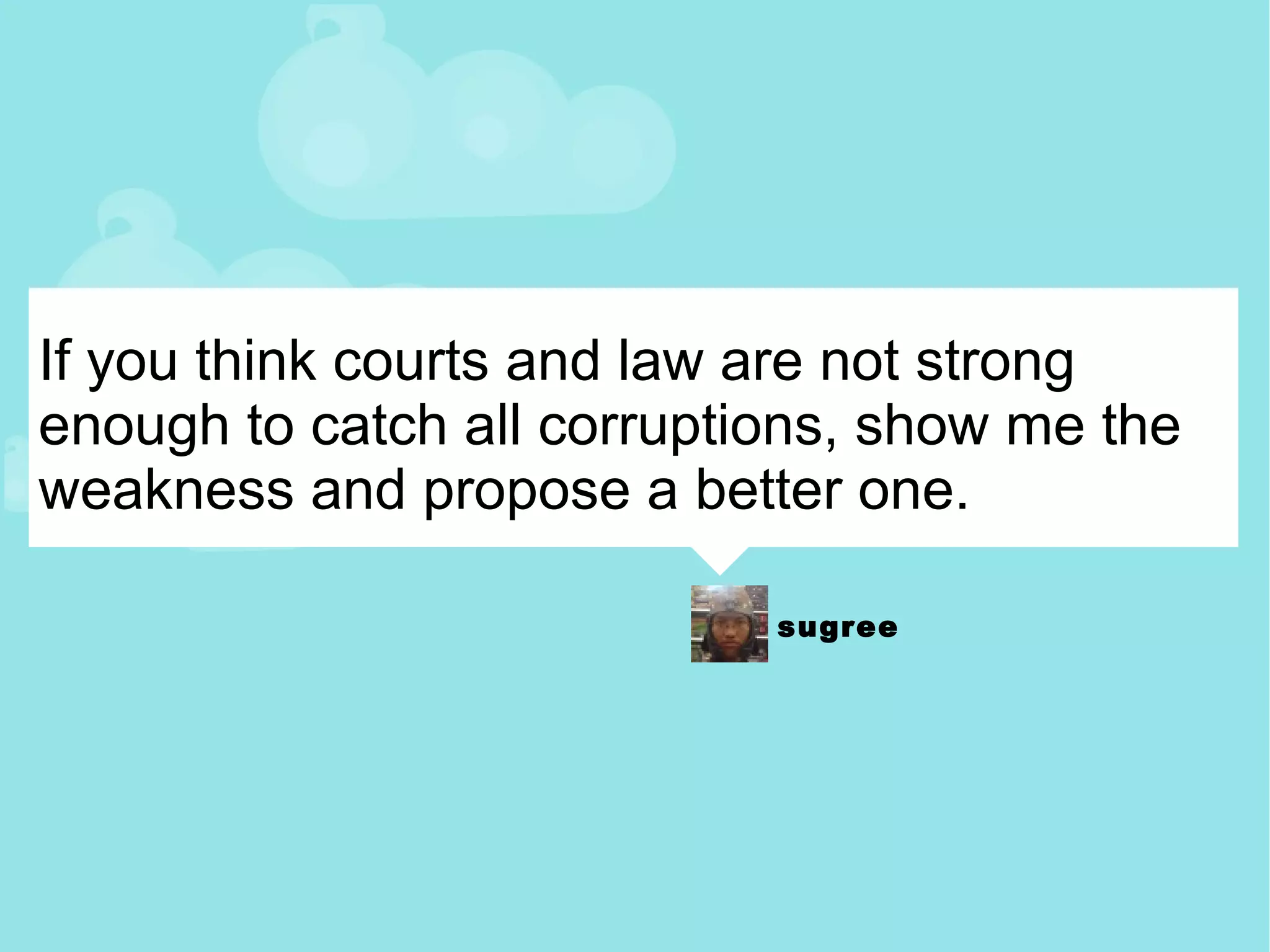 If you think courts and law are not strong enough to catch all corruptions, show me the weakness and propose a better one. 