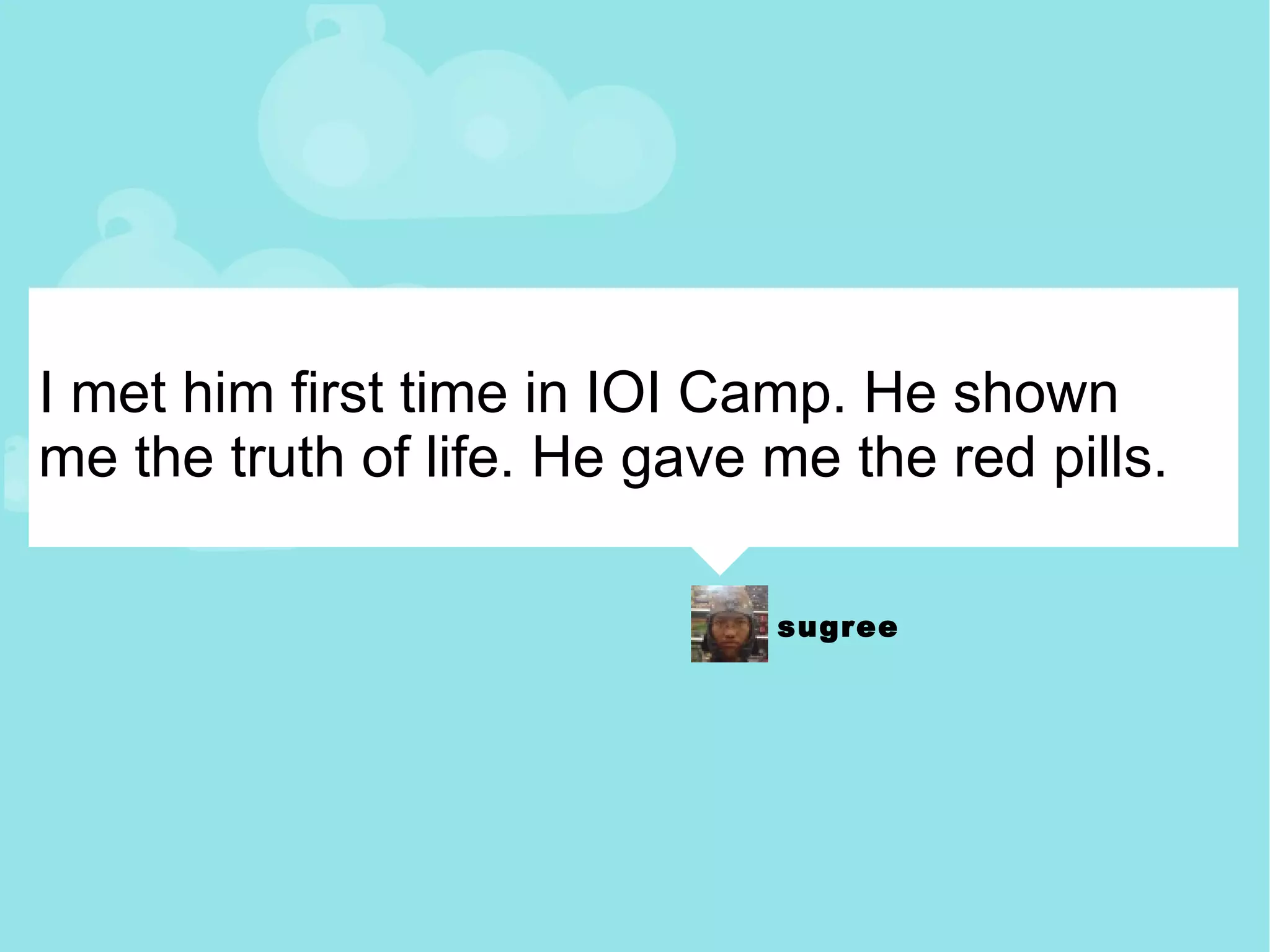 I met him first time in IOI Camp. He shown me the truth of life. He gave me the red pills. 