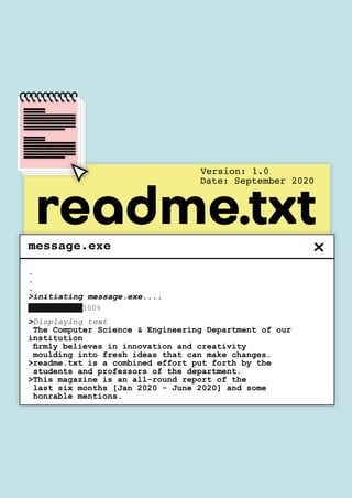 message.exe
>Displaying text
The Computer Science & Engineering Department of our
institution
firmly believes in innovation and creativity
moulding into fresh ideas that can make changes.
>readme.txt is a combined effort put forth by the
students and professors of the department.
>This magazine is an all-round report of the
last six months [Jan 2020 - June 2020] and some
honrable mentions.
.
.
.
>initiating message.exe....
██████████100%
Version: 1.0
Date: September 2020
readme.txt
 
