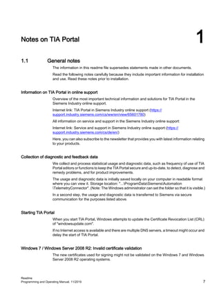 Notes on TIA Portal 1
1.1 General notes
The information in this readme file supersedes statements made in other documents.
Read the following notes carefully because they include important information for installation
and use. Read these notes prior to installation.
Information on TIA Portal in online support
Overview of the most important technical information and solutions for TIA Portal in the
Siemens Industry online support.
Internet link: TIA Portal in Siemens Industry online support (https://
support.industry.siemens.com/cs/ww/en/view/65601780)
All information on service and support in the Siemens Industry online support:
Internet link: Service and support in Siemens Industry online support (https://
support.industry.siemens.com/cs/de/en/)
Here, you can also subscribe to the newsletter that provides you with latest information relating
to your products.
Collection of diagnostic and feedback data
We collect and process statistical usage and diagnostic data, such as frequency of use of TIA
Portal editors or functions to keep the TIA Portal secure and up-to-date, to detect, diagnose and
remedy problems, and for product improvements.
The usage and diagnostic data is initially saved locally on your computer in readable format
where you can view it. Storage location: "...ProgramDataSiemensAutomation
TelemetryConnector". (Note: The Windows administrator can set the folder so that it is visible.)
In a second step, the usage and diagnostic data is transferred to Siemens via secure
communication for the purposes listed above.
Starting TIA Portal
When you start TIA Portal, Windows attempts to update the Certificate Revocation List (CRL)
of "windowsupdate.com".
If no Internet access is available and there are multiple DNS servers, a timeout might occur and
delay the start of TIA Portal.
Windows 7 / Windows Server 2008 R2: Invalid certificate validation
The new certificates used for signing might not be validated on the Windows 7 and Windows
Server 2008 R2 operating systems.
Readme
Programming and Operating Manual, 11/2019 7
 