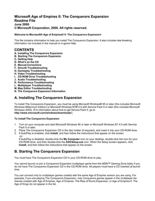 Microsoft Age of Empires II: The Conquerors Expansion
Readme File
June 2000
© Microsoft Corporation, 2000. All rights reserved.

Welcome to Microsoft® Age of Empires® II: The Conquerors Expansion!

This file contains information to help you install The Conquerors Expansion. It also includes late-breaking
information not included in the manual or in-game Help.

CONTENTS
A. Installing The Conquerors Expansion
B. Starting The Conquerors Expansion
C. Getting Help
D. What's on the CD
E. Manual Corrections
F. DirectX Troubleshooting
G. Gameplay Troubleshooting
H. Video Troubleshooting
I. CD-ROM Drive Troubleshooting
J. Audio Troubleshooting
K. Performance Troubleshooting
L. Multiplayer Troubleshooting
M. Map Editor Troubleshooting
N. The Conquerors Expansion Information

A. Installing The Conquerors Expansion
To install The Conquerors Expansion, you must be using Microsoft Windows® 95 or later (this includes Microsoft
Windows Millennium Edition) or Microsoft Windows NT® 4.0 with Service Pack 5 or later (this includes Microsoft
Windows 2000). (For information about how to get Service Pack 5, go to
http://www.microsoft.com/windows/downloads/).

To install The Conquerors Expansion

1. Turn on your computer and start Microsoft Windows 95 or later or Microsoft Windows NT 4.0 with Service
   Pack 5 or later.
2. Place The Conquerors Expansion CD in the disc holder (if required), and insert it into your CD-ROM drive.
3. If AutoPlay is enabled, click Install, and then follow the instructions that appear on the screen.
   -or-
   If AutoPlay is disabled, double-click the My Computer icon on your desktop, double-click the icon for your
   CD-ROM drive, and then double-click the AOCSetup.exe icon. When the Setup screen appears, click
   Install, and then follow the instructions that appear on the screen.

B. Starting The Conquerors Expansion
You must have The Conquerors Expansion CD in your CD-ROM drive to play.

You cannot launch or join a Conquerors Expansion multiplayer game from the MSN™ Gaming Zone lobby if you
do not have The Conquerors Expansion CD in the CD-ROM drive. All players must have a CD inserted at launch
time.

You can connect only to multiplayer games created with the same Age of Empires version you are using. For
example, if you are playing The Conquerors Expansion, only Conquerors games appear in the multiplayer list.
Games created with Age of Empires, Age of Empires: The Rise of Rome Expansion, or Age of Empires II: The
Age of Kings do not appear in the list.
 
