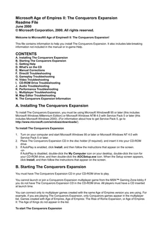 Microsoft Age of Empires II: The Conquerors Expansion
Readme File
June 2000
© Microsoft Corporation, 2000. All rights reserved.

Welcome to Microsoft® Age of Empires® II: The Conquerors Expansion!

This file contains information to help you install The Conquerors Expansion. It also includes late-breaking
information not included in the manual or in-game Help.

CONTENTS
A. Installing The Conquerors Expansion
B. Starting The Conquerors Expansion
C. Getting Help
D. What's on the CD
E. Manual Corrections
F. DirectX Troubleshooting
G. Gameplay Troubleshooting
H. Video Troubleshooting
I. CD-ROM Drive Troubleshooting
J. Audio Troubleshooting
K. Performance Troubleshooting
L. Multiplayer Troubleshooting
M. Map Editor Troubleshooting
N. The Conquerors Expansion Information

A. Installing The Conquerors Expansion
To install The Conquerors Expansion, you must be using Microsoft Windows® 95 or later (this includes
Microsoft Windows Millennium Edition) or Microsoft Windows NT® 4.0 with Service Pack 5 or later (this
includes Microsoft Windows 2000). (For information about how to get Service Pack 5, go to
http://www.microsoft.com/windows/downloads/).

To install The Conquerors Expansion

1. Turn on your computer and start Microsoft Windows 95 or later or Microsoft Windows NT 4.0 with
   Service Pack 5 or later.
2. Place The Conquerors Expansion CD in the disc holder (if required), and insert it into your CD-ROM
   drive.
3. If AutoPlay is enabled, click Install, and then follow the instructions that appear on the screen.
   -or-
   If AutoPlay is disabled, double-click the My Computer icon on your desktop, double-click the icon for
   your CD-ROM drive, and then double-click the AOCSetup.exe icon. When the Setup screen appears,
   click Install, and then follow the instructions that appear on the screen.

B. Starting The Conquerors Expansion
You must have The Conquerors Expansion CD in your CD-ROM drive to play.

You cannot launch or join a Conquerors Expansion multiplayer game from the MSN™ Gaming Zone lobby if
you do not have The Conquerors Expansion CD in the CD-ROM drive. All players must have a CD inserted
at launch time.

You can connect only to multiplayer games created with the same Age of Empires version you are using. For
example, if you are playing The Conquerors Expansion, only Conquerors games appear in the multiplayer
list. Games created with Age of Empires, Age of Empires: The Rise of Rome Expansion, or Age of Empires
II: The Age of Kings do not appear in the list.

To start The Conquerors Expansion
 