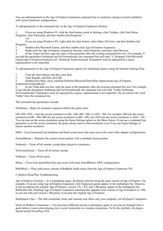 You can add parameters to the Age of Empires Expansion command line to customize startup or resolve problems
with certain hardware configurations.

To add parameters to the command line in the Age of Empires Expansion shortcut

1.       If you are using Windows 95, click the Start button, point to Settings, click Taskbar, click Start Menu
Programs, click Advanced, and then double-click Programs.
         -or-
         If you are using Windows NT, right-click the Start button, select Open All Users, and then double-click
Programs.
2.       Double-click Microsoft Games, and then double-click Age of Empires Expansion.
3.       Right-click the Age of Empires Expansion shortcut, click Properties, and then click Shortcut.
4.       In the Target text box, type the name of the parameter after the existing command line text. For example, if
you add the parameters NoStartup and NoTerrainSound, the command line will read: "C:Program FilesMicrosoft
GamesAge of EmpiresEmpiresx.exe" Nostartup Noterrainsound. Parameters must be separated by a space;
capitalization is not important.

To add parameters to the Age of Empires Expansion registry for multiplayer games using the Internet Gaming Zone

1.       Click the Start button, and then click Run.
2.       Type Regedit, and then click OK.
3.       Double-click Hkey_local_machine/Software/Microsoft/DirectPlay/Applications/Age of Empires
Expansion/CommandLine.
4.       In the Value data text box, type the name of the parameter after the existing command line text. For example,
if you add the parameters NoStartup and NoTerrainSound, the command line will read: "Lobby NoStartup
NoTerrainSound." Parameters must be separated by a space; capitalization is not important. Do not remove the word
"lobby" from the command line.

The command line parameters include:

NoStartup -- Skips all cinematic sequences before the game starts.

640, 800, 1024 -- Sets the screen resolution to 640 ´ 480, 800 ´ 600, or 1024 ´ 768. For example, 640 sets the screen
resolution to 640 ´ 480, 800 sets the screen resolution to 800 ´ 600, and 1024 sets the screen resolution to 1024 ´ 768.
You can also set the screen resolution using the Game Settings option on the Menu button. If you use a command line
parameter to set the screen resolution, the game always starts at that resolution, even if you use Game Settings to
choose another resolution.

Mfill -- Fixes horizontal line problems and black screen areas that may occur with some video adapter configurations.

NormalMouse -- Replaces the custom mouse pointer with a standard mouse pointer.

NoSound -- Turns off all sounds, except those played in cinematics.

NoTerrainSound -- Turns off all terrain sounds.

NoMusic -- Turns off all music.

Msync -- Fixes lock-up problem that may occur with some SoundBlaster AWE configurations.

MidiMusic -- Plays midi music instead of Redbook Audio music from the Age of Empires Expansion CD.

J. Head-to-Head Play Troubleshooting

Age of Empires Versions -- In a multiplayer game, all players must be using the same version of Age of Empires. For
example, if you are using Age of Empires Expansion, only Expansion games appear in the multiplayer list. However,
if you are playing the original Age of Empires, version 1.0, 1.0A, and 1.0B games appear in the multiplayer list.
Remember that installing Age of Empires Expansion automatically upgrades your version of Age of Empires to 1.0B,
so you can only join version 1.0B games if you play the original Age of Empires.

Multiplayer Chat -- The chat commands !mute and !nomute now affect only your computer, not all players' computers.

Serial or Modem Connections -- You may have difficulty joining a multiplayer game or you may be dropped from a
game before it starts when playing over a serial connection or a modem connection. To fix this problem, all players
should install DirectPlay 6.0A.
 