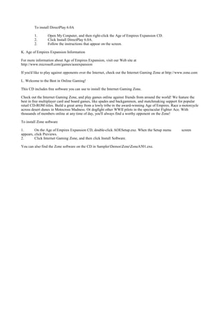 To install DirectPlay 6.0A

        1.       Open My Conputer, and then right-click the Age of Empires Expansion CD.
        2.       Click Install DirectPlay 6.0A.
        2.       Follow the instructions that appear on the screen.

K. Age of Empires Expansion Information

For more information about Age of Empires Expansion, visit our Web site at
http://www.microsoft.com/games/aoeexpansion

If you'd like to play against opponents over the Internet, check out the Internet Gaming Zone at http://www.zone.com

L. Welcome to the Best in Online Gaming!

This CD includes free software you can use to install the Internet Gaming Zone.

Check out the Internet Gaming Zone, and play games online against friends from around the world! We feature the
best in free multiplayer card and board games, like spades and backgammon, and matchmaking support for popular
retail CD-ROM titles. Build a great army from a lowly tribe in the award-winning Age of Empires. Race a motorcycle
across desert dunes in Motocross Madness. Or dogfight other WWII pilots in the spectacular Fighter Ace. With
thousands of members online at any time of day, you'll always find a worthy opponent on the Zone!

To install Zone software

1.       On the Age of Empires Expansion CD, double-click AOESetup.exe. When the Setup menu              screen
appears, click Previews.
2.       Click Internet Gaming Zone, and then click Install Software.

You can also find the Zone software on the CD in SamplerDemosZoneZoneA501.exe.
 