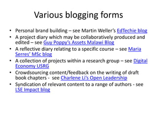 Various blogging forms
• Personal brand building – see Martin Weller’s EdTechie blog
• A project diary which may be collaboratively produced and
  edited – see Guy Poppy’s Assets Malawi Blog
• A reflective diary relating to a specific course – see Maria
  Serres’ MSc blog
• A collection of projects within a research group – see Digital
  Economy USRG
• Crowdsourcing content/feedback on the writing of draft
  book chapters - see Charlene Li’s Open Leadership
• Syndication of relevant content to a range of authors - see
  LSE Impact blog
 