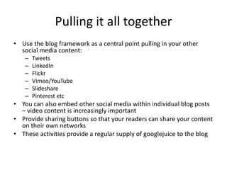 Pulling it all together
• Use the blog framework as a central point pulling in your other
  social media content:
   –   Tweets
   –   LinkedIn
   –   Flickr
   –   Vimeo/YouTube
   –   Slideshare
   –   Pinterest etc
• You can also embed other social media within individual blog posts
  – video content is increasingly important
• Provide sharing buttons so that your readers can share your content
  on their own networks
• These activities provide a regular supply of googlejuice to the blog
 