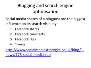 Blogging and search engine
               optimisation
Social media shares of a blogpost are the biggest
influence on its search visibility:
  1.   Facebook shares
  2.   Facebook comments
  3.   Facebook likes
  4.   Tweets
http://www.socialmediastrategist.co.uk/blog/1-
news/175-social-media-seo
 