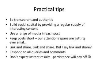 Practical tips
• Be transparent and authentic
• Build social capital by providing a regular supply of
  interesting content
• Use a range of media in each post
• Keep posts short – our attentions spans are getting
  ever smal…
• Link and share. Link and share. Did I say link and share?
• Respond to all queries and comments
• Don’t expect instant results…persistence will pay off 
 