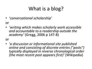 What is a blog?
• ‘conversational scholarship’
or
• ‘writing which makes scholarly work accessible
   and accountable to a readership outside the
   academy’ (Gregg, 2006 p 147-8)
or
• ‘a discussion or informational site published
   online and consisting of discrete entries ("posts")
   typically displayed in reverse chronological order
   (the most recent post appears first)’ (Wikipedia)
 