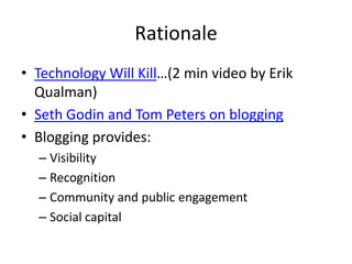 Rationale
• Technology Will Kill…(2 min video by Erik
  Qualman)
• Seth Godin and Tom Peters on blogging
• Blogging provides:
  – Visibility
  – Recognition
  – Community and public engagement
  – Social capital
 