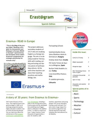 A story of 30 years: from Erasmus to Erasmus+
“This is the blog of the pro-
ject titled “Reading in En-
glish for Amusement and
Dialogue in Europe (READ
in Europe)” sponsored by
the European Union within
Erasmus+ programme for
strategic partnership for
schools only”.
Paricipa'ng Schools
Százhalomba4ai Arany
János Általános Iskola és
Gimnázium, Hungary
Srednja skola Hvar, Croa*a
FEC Santo Tomás de Aqui-
no La MIlagrosa, Spain
Burhan Felek Anadolu Lis-
esi, Turkey
Liceo Scien'ﬁco Pasteur,
Italy
Pr zadeikio gimnazija,
Lithuania
2017 marks 30 years of Eras-
mus+. The original Erasmus pro-
gramme began in 1987 as an
exchange programme giving
higher educa'on students a tas-
te of life and learning abroad.
You can read more about the
anniversary on the European
Commission’s dedicated Eras-
mus+ 30 webpage, including a
video.In the ensuing thirty years,
Erasmus grew and has developed
into something much bigger,
which is reﬂected in the addi'on
of the ‘+’ in 2014 to create Eras-
mus+ .Today, Erasmus+ funds
thousands of opportuni'es a
year, for students, staﬀ,
teachers, appren'ces and young
people, from across educa'on,
training, youth and sport. Pro-
jects cover a huge range of to-
pics and the programme now
extends beyond Europe with
ini'a'ves like Interna'onal Cre-
dit Mobility.
Erasmus+ READ in Europe
Special points of in-
terest:
• Music
• Sports
• Technology
• Weather
• Cousine
• Culture
Culture of Turkey 5
RIMAC Automobili 7
Hungarian Apps 9
New Technology Innova-
tions in Spain
10
Lithuanian Shrovetide
pancakes
13
Sport in Italy 20
Unusually cold weather
in Hungary
22
Inside this issue:
February 2017
Spanish Edition
Volume 1, Issue 3
Erast@gram
The project addresses
secondary students of
14-17 who are studying
English as a foreign lan-
guage. The aim is to de-
velop students’ literacy
skills with reading, wri-
'ng and ac'ng out lite-
rary pieces of par'cipa-
'ng cultures. At the
same 'me teachers can
share their teaching
prac'ces and metho-
dology, too.
From erasmusplus.org
 