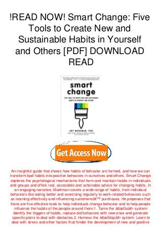!READ NOW! Smart Change: Five
Tools to Create New and
Sustainable Habits in Yourself
and Others [PDF] DOWNLOAD
READ
An insightful guide that shows how habits of behavior are formed, and how we can
transform bad habits into positive behaviors in ourselves and others. Smart Change
explores the psychological mechanisms that form and maintain habits in individuals
and groups and offers real, accessible and actionable advice for changing habits. In
an engaging narrative, Markman covers a wide range of habits, from individual
behaviors like eating better and exercising regularly to work-related behaviors such
as learning effectively and influencing customersâ€™ purchases. He proposes that
there are five effective tools to help individuals change behavior and to help people
influence the habits of the people around them:1. Tame the â€œGoâ€• system:
Identify the triggers of habits, replace old behaviors with new ones and generate
specific plans to deal with obstacles.2. Harness the â€œStopâ€• system: Learn to
deal with stress and other factors that hinder the development of new and positive
 