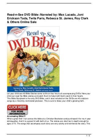Read-n-See DVD Bible: Narrated by: Max Lucado, Joni
Erickson Tada, Twila Paris, Rebecca St. James, Roy Clark
& Others Online Sale




Let your child see 40 Bible Stories come to life on four hours of accompanying DVDs! Now your
child can read the Bible stories and watch them to help instill God’s word in their hearts.
This Bible Storybook is the only DVD Bible, and it also included on the DVDs are 40 scripture
songs by a Grammy-nominated producer. This is sure to bless your child’s growing faith.




An amazing Bible!!!
What a great find! I ran across this bible at a Christian Bookstore and purchased it for my 4 year
old daughter. And it is a great hit with both of us. The stories are short but in depth enough for
ages 3-10. The songs that accompany each story are very catchy and reinforces the story. This




                                                                                            1/2
 