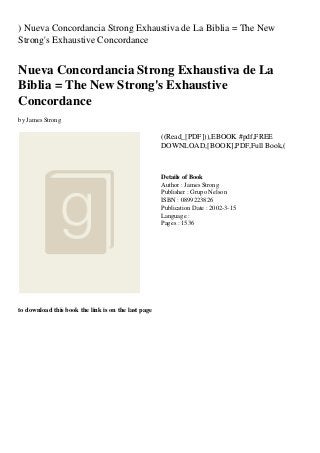 ) Nueva Concordancia Strong Exhaustiva de La Biblia = The New
Strong's Exhaustive Concordance
Nueva Concordancia Strong Exhaustiva de La
Biblia = The New Strong's Exhaustive
Concordance
by James Strong
((Read_[PDF])),EBOOK #pdf,FREE
DOWNLOAD,[BOOK],PDF,Full Book,(
Details of Book
Author : James Strong
Publisher : Grupo Nelson
ISBN : 0899223826
Publication Date : 2002-3-15
Language :
Pages : 1536
to download this book the link is on the last page
 