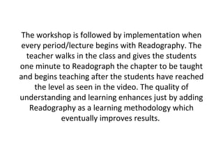 The workshop is followed by implementation when
every period/lecture begins with Readography. The
teacher walks in the class and gives the students
one minute to Readograph the chapter to be taught
and begins teaching after the students have reached
the level as seen in the video. The quality of
understanding and learning enhances just by adding
Readography as a learning methodology which
eventually improves results.
 