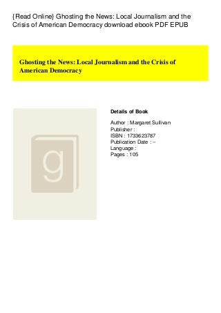 {Read Online} Ghosting the News: Local Journalism and the
Crisis of American Democracy download ebook PDF EPUB
Ghosting the News: Local Journalism and the Crisis of
American Democracy
Details of Book
Author : Margaret Sullivan
Publisher :
ISBN : 1733623787
Publication Date : --
Language :
Pages : 105
 