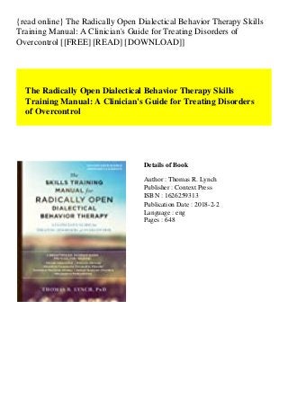{read online} The Radically Open Dialectical Behavior Therapy Skills
Training Manual: A Clinician's Guide for Treating Disorders of
Overcontrol [[FREE] [READ] [DOWNLOAD]]
The Radically Open Dialectical Behavior Therapy Skills
Training Manual: A Clinician's Guide for Treating Disorders
of Overcontrol
Details of Book
Author : Thomas R. Lynch
Publisher : Context Press
ISBN : 1626259313
Publication Date : 2018-2-2
Language : eng
Pages : 648
 