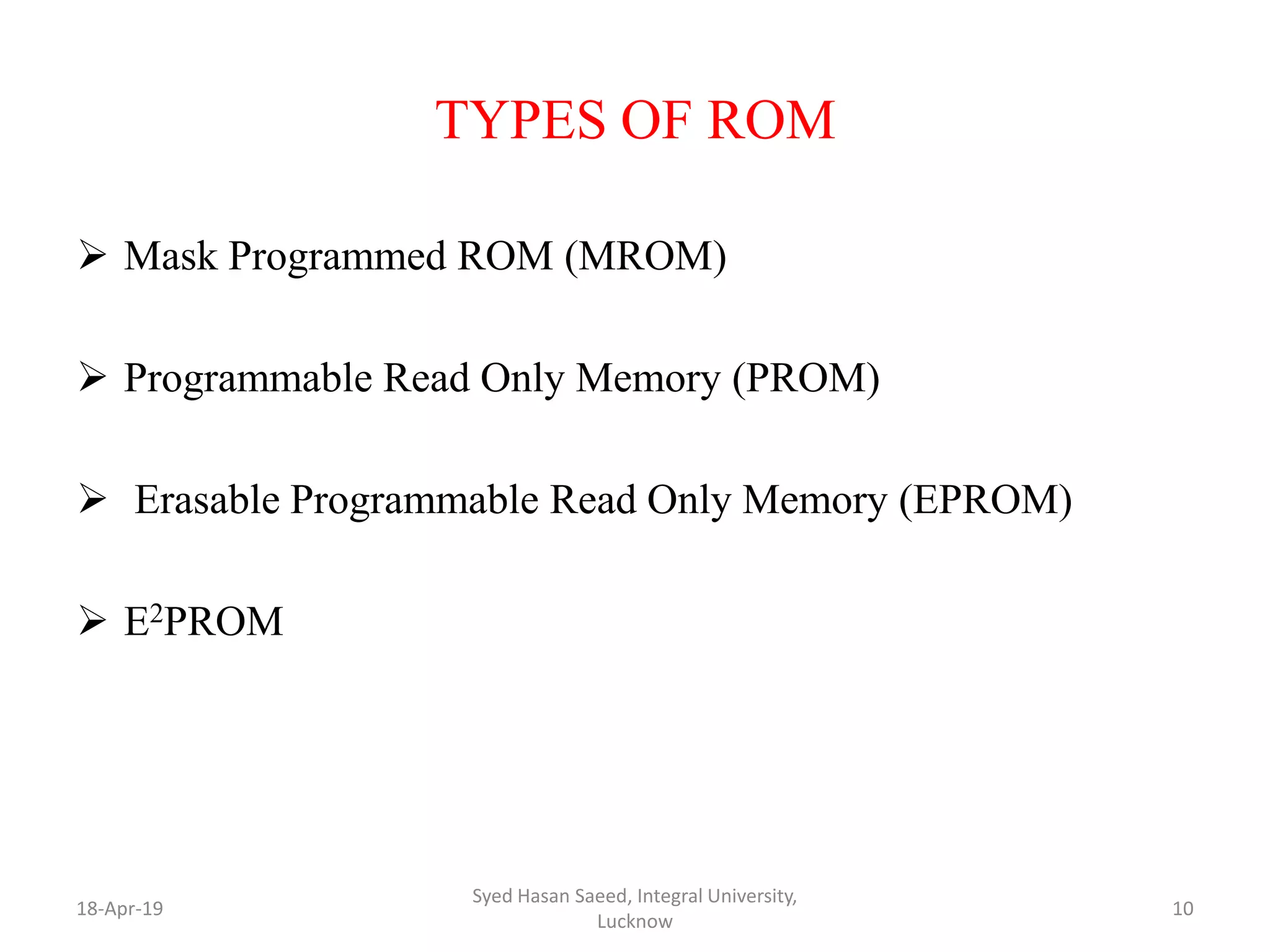 TYPES OF ROM
 Mask Programmed ROM (MROM)
 Programmable Read Only Memory (PROM)
 Erasable Programmable Read Only Memory (EPROM)
 E2PROM
18-Apr-19
Syed Hasan Saeed, Integral University,
Lucknow
10
 