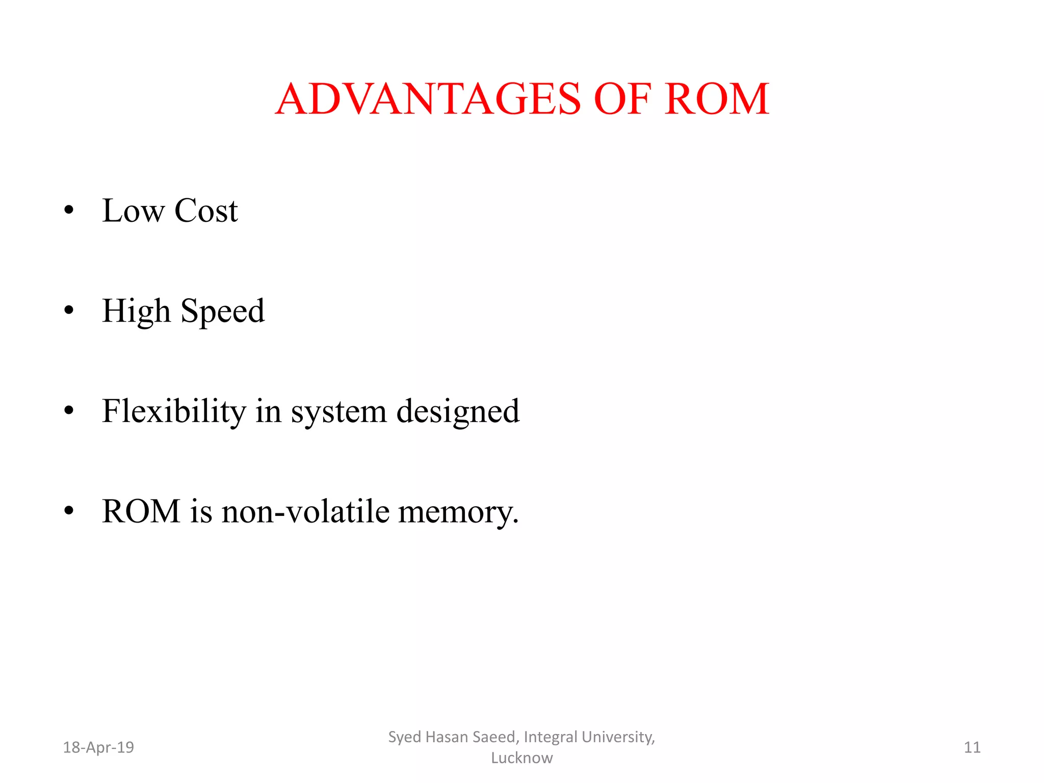ADVANTAGES OF ROM
• Low Cost
• High Speed
• Flexibility in system designed
• ROM is non-volatile memory.
18-Apr-19
Syed Hasan Saeed, Integral University,
Lucknow
11
 