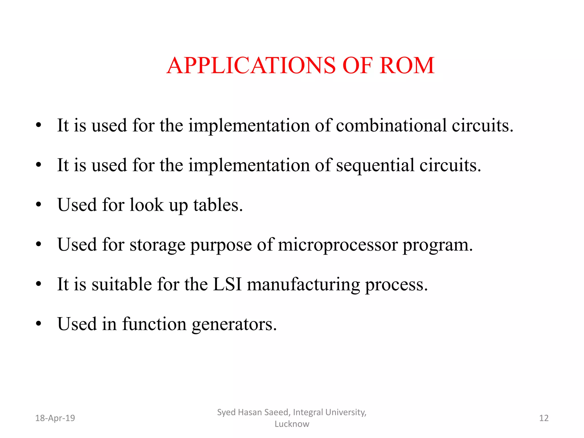 APPLICATIONS OF ROM
• It is used for the implementation of combinational circuits.
• It is used for the implementation of sequential circuits.
• Used for look up tables.
• Used for storage purpose of microprocessor program.
• It is suitable for the LSI manufacturing process.
• Used in function generators.
18-Apr-19
Syed Hasan Saeed, Integral University,
Lucknow
12
 