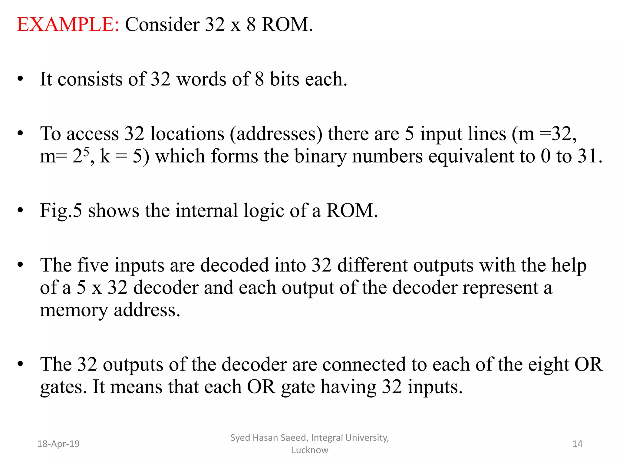 EXAMPLE: Consider 32 x 8 ROM.
• It consists of 32 words of 8 bits each.
• To access 32 locations (addresses) there are 5 input lines (m =32,
m= 25, k = 5) which forms the binary numbers equivalent to 0 to 31.
• Fig.5 shows the internal logic of a ROM.
• The five inputs are decoded into 32 different outputs with the help
of a 5 x 32 decoder and each output of the decoder represent a
memory address.
• The 32 outputs of the decoder are connected to each of the eight OR
gates. It means that each OR gate having 32 inputs.
18-Apr-19
Syed Hasan Saeed, Integral University,
Lucknow
14
 