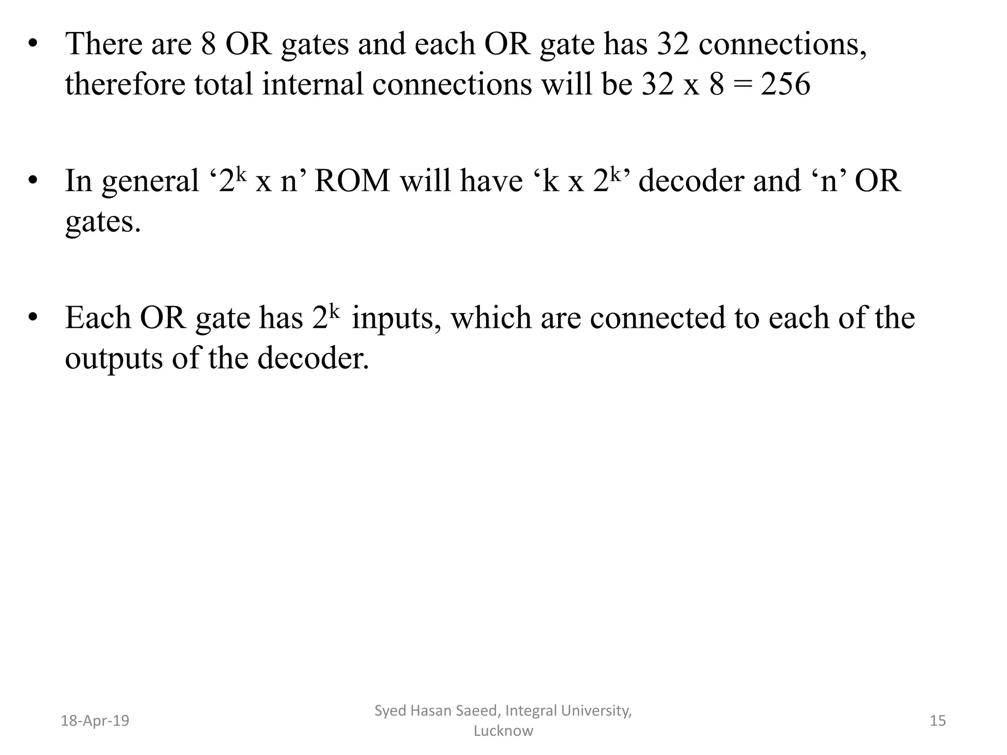 • There are 8 OR gates and each OR gate has 32 connections,
therefore total internal connections will be 32 x 8 = 256
• In general ‘2k x n’ ROM will have ‘k x 2k’ decoder and ‘n’ OR
gates.
• Each OR gate has 2k inputs, which are connected to each of the
outputs of the decoder.
18-Apr-19
Syed Hasan Saeed, Integral University,
Lucknow
15
 