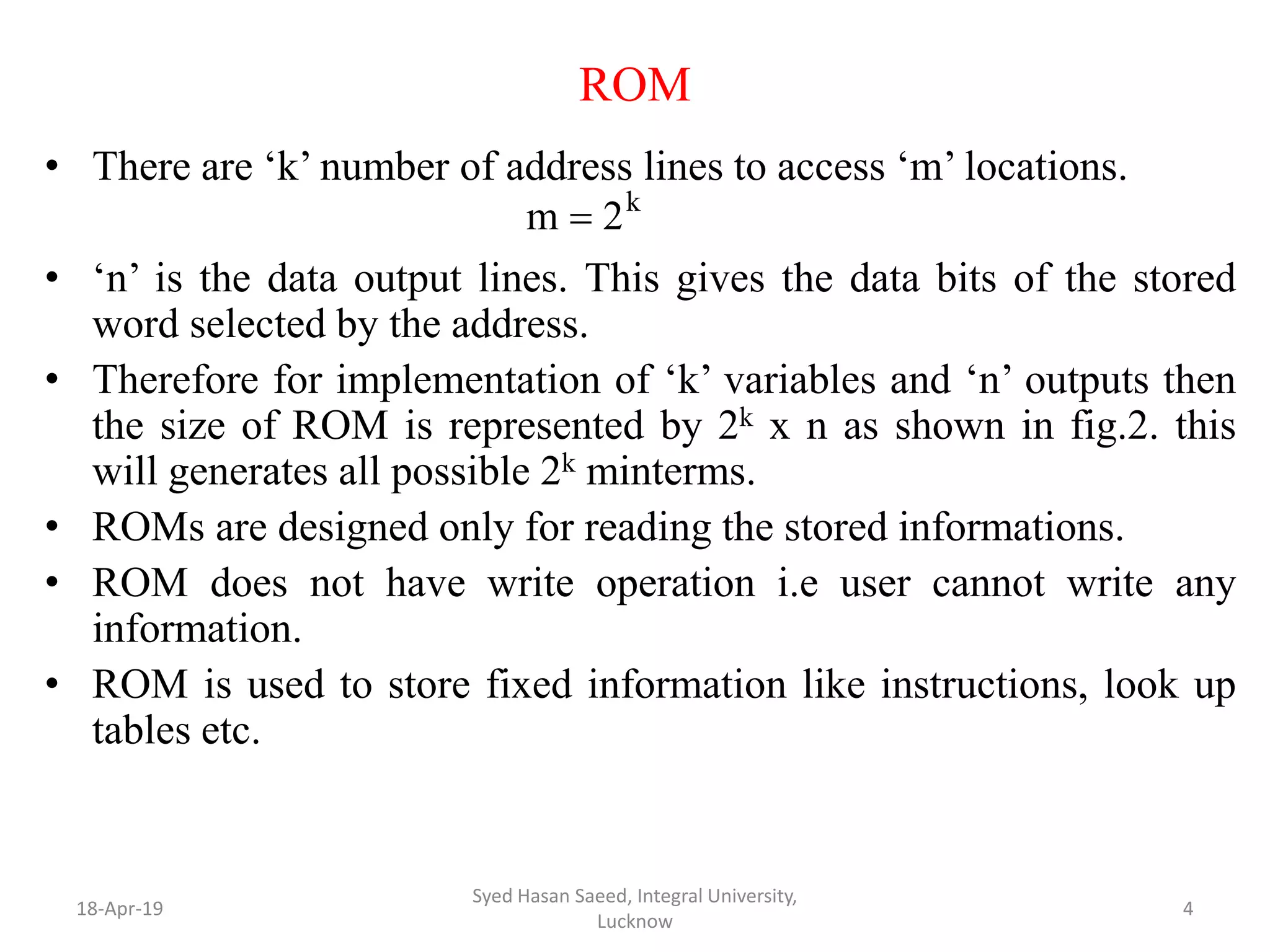 ROM
• There are ‘k’ number of address lines to access ‘m’ locations.
• ‘n’ is the data output lines. This gives the data bits of the stored
word selected by the address.
• Therefore for implementation of ‘k’ variables and ‘n’ outputs then
the size of ROM is represented by 2k x n as shown in fig.2. this
will generates all possible 2k minterms.
• ROMs are designed only for reading the stored informations.
• ROM does not have write operation i.e user cannot write any
information.
• ROM is used to store fixed information like instructions, look up
tables etc.
18-Apr-19
Syed Hasan Saeed, Integral University,
Lucknow
4
k
2m 
 
