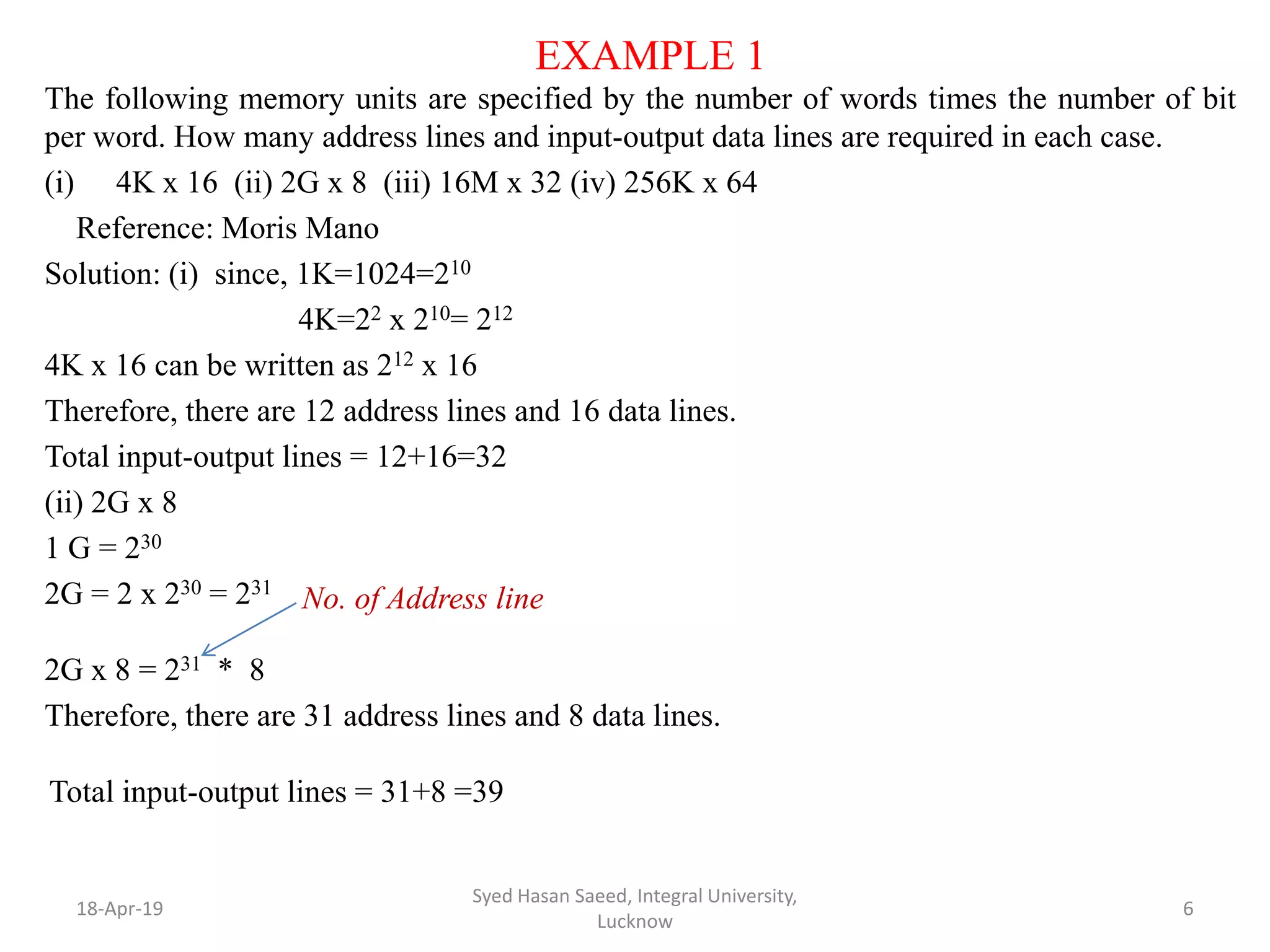 EXAMPLE 1
The following memory units are specified by the number of words times the number of bit
per word. How many address lines and input-output data lines are required in each case.
(i) 4K x 16 (ii) 2G x 8 (iii) 16M x 32 (iv) 256K x 64
Reference: Moris Mano
Solution: (i) since, 1K=1024=210
4K=22 x 210= 212
4K x 16 can be written as 212 x 16
Therefore, there are 12 address lines and 16 data lines.
Total input-output lines = 12+16=32
(ii) 2G x 8
1 G = 230
2G = 2 x 230 = 231
2G x 8 = 231 * 8
Therefore, there are 31 address lines and 8 data lines.
Total input-output lines = 31+8 =39
18-Apr-19
Syed Hasan Saeed, Integral University,
Lucknow
6
No. of Address line
 