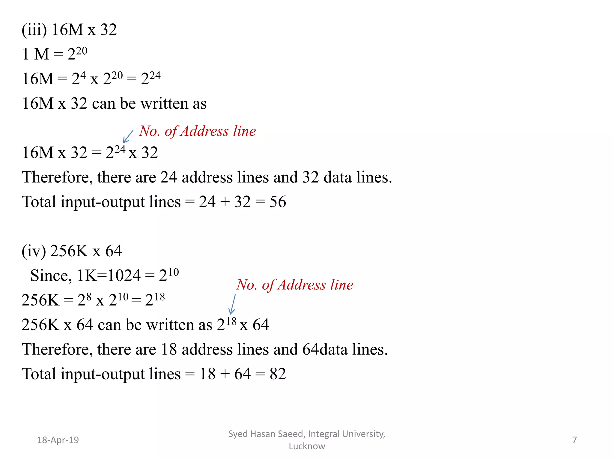 (iii) 16M x 32
1 M = 220
16M = 24 x 220 = 224
16M x 32 can be written as
16M x 32 = 224 x 32
Therefore, there are 24 address lines and 32 data lines.
Total input-output lines = 24 + 32 = 56
(iv) 256K x 64
Since, 1K=1024 = 210
256K = 28 x 210 = 218
256K x 64 can be written as 218 x 64
Therefore, there are 18 address lines and 64data lines.
Total input-output lines = 18 + 64 = 82
18-Apr-19
Syed Hasan Saeed, Integral University,
Lucknow
7
No. of Address line
No. of Address line
 