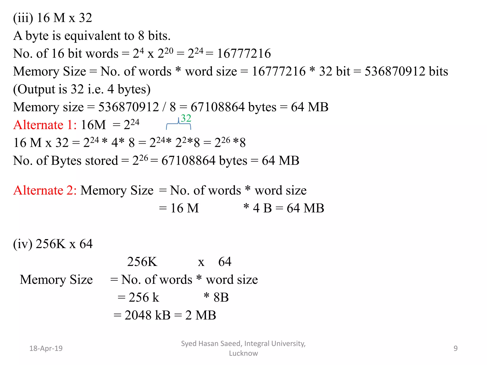 (iii) 16 M x 32
A byte is equivalent to 8 bits.
No. of 16 bit words = 24 x 220 = 224 = 16777216
Memory Size = No. of words * word size = 16777216 * 32 bit = 536870912 bits
(Output is 32 i.e. 4 bytes)
Memory size = 536870912 / 8 = 67108864 bytes = 64 MB
Alternate 1: 16M = 224
16 M x 32 = 224 * 4* 8 = 224* 22*8 = 226 *8
No. of Bytes stored = 226 = 67108864 bytes = 64 MB
Alternate 2: Memory Size = No. of words * word size
= 16 M * 4 B = 64 MB
(iv) 256K x 64
256K x 64
Memory Size = No. of words * word size
= 256 k * 8B
= 2048 kB = 2 MB
18-Apr-19
Syed Hasan Saeed, Integral University,
Lucknow
9
32
 