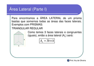 Área Lateral (Parte I)

 Para encontramos a ÁREA LATERAL de um prisma
 bastas que somemos todas as áreas das faces laterais.
 Exemplos com PRISMAS:
 TRIANGULAR REGULAR
             Como temos 3 faces laterais e congruentes
             (iguais), então a área lateral (AL) será:

                      AL = 3b × h




                                             Prof. Ary de Oliveira
 