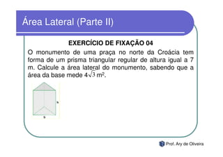 Área Lateral (Parte II)

              EXERCÍCIO DE FIXAÇÃO 04
 O monumento de uma praça no norte da Croácia tem
 forma de um prisma triangular regular de altura igual a 7
 m. Calcule a área lateral do monumento, sabendo que a
 área da base mede 4 3 m2.




                                                Prof. Ary de Oliveira
 