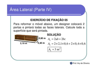 Área Lateral (Parte IV)

                EXERCÍCIO DE FIXAÇÃO 05
  Para reformar o móvel abaixo, um designer colocará 2
  portas e pintará todas as faces laterais. Calcule toda a
  superfície que será pintada.
                             SOLUÇÃO
                             AL = 2ab + 2bc
                             AL = 2 × 2,1 × 0,6 + 2 × 0,4 × 0,6
                             AL = 3 m 2



                                                   Prof. Ary de Oliveira
 