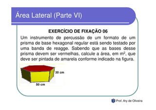 Área Lateral (Parte VI)

               EXERCÍCIO DE FIXAÇÃO 06
 Um instrumento de percussão de um formato de um
 prisma de base hexagonal regular está sendo testado por
 uma banda de reagge. Sabendo que as bases desse
 prisma devem ser vermelhas, calcule a área, em m2, que
 deve ser pintada de amarela conforme indicado na figura.




                                               Prof. Ary de Oliveira
 