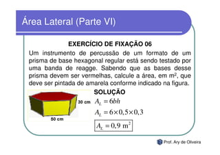 Área Lateral (Parte VI)

               EXERCÍCIO DE FIXAÇÃO 06
 Um instrumento de percussão de um formato de um
 prisma de base hexagonal regular está sendo testado por
 uma banda de reagge. Sabendo que as bases desse
 prisma devem ser vermelhas, calcule a área, em m2, que
 deve ser pintada de amarela conforme indicado na figura.
                       SOLUÇÃO
                       AL = 6bh
                       AL = 6 × 0,5 × 0,3
                        AL = 0,9 m 2

                                               Prof. Ary de Oliveira
 