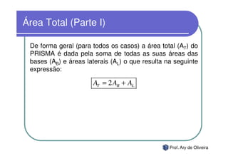 Área Total (Parte I)

 De forma geral (para todos os casos) a área total (AT) do
 PRISMA é dada pela soma de todas as suas áreas das
 bases (AB) e áreas laterais (AL) o que resulta na seguinte
 expressão:

                      AT = 2 AB + AL




                                                 Prof. Ary de Oliveira
 