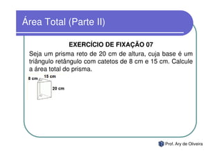 Área Total (Parte II)

                EXERCÍCIO DE FIXAÇÃO 07
 Seja um prisma reto de 20 cm de altura, cuja base é um
 triângulo retângulo com catetos de 8 cm e 15 cm. Calcule
 a área total do prisma.




                                               Prof. Ary de Oliveira
 
