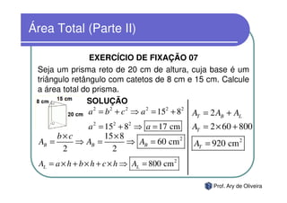 Área Total (Parte II)

                EXERCÍCIO DE FIXAÇÃO 07
 Seja um prisma reto de 20 cm de altura, cuja base é um
 triângulo retângulo com catetos de 8 cm e 15 cm. Calcule
 a área total do prisma.
               SOLUÇÃO
                 a 2 = b 2 + c 2 ⇒ a 2 = 152 + 82 AT = 2 AB + AL
             a 2 = 152 + 82 ⇒ a = 17 cm         AT = 2 × 60 + 800
       b×c         15 × 8
  AB =     ⇒ AB =         ⇒ AB = 60 cm 2         AT = 920 cm 2
        2            2
  AL = a × h + b × h + c × h ⇒ AL = 800 cm 2

                                                       Prof. Ary de Oliveira
 