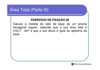 Área Total (Parte III)

             EXERCÍCIO DE FIXAÇÃO 08
 Calcule a medida do lado da base de um prisma
 hexagonal regular, sabendo que a sua área total é
 216 3 dm2 e que a sua altura é igual ao apótema da
 base.




                                          Prof. Ary de Oliveira
 