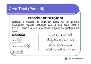 Área Total (Parte III)

             EXERCÍCIO DE FIXAÇÃO 08
 Calcule a medida do lado da base de um prisma
 hexagonal regular, sabendo que a sua área total é
 216 3 dm2 e que a sua altura é igual ao apótema da
 base.
 SOLUÇÃO                     AT = 2 AB + AL = 216 3
       3l 2 3                     2 ⋅ 3l 2 3
  AB =
           2
                                             + 3l 2 3 = 216 3
                                       2
                          l 3      3l 2 3 + 3l 2 3 = 216 3
  AL = 6l ⋅ a = 6:2 l ⋅
                           2:2
                                 6l 2 3 = 216 3 ⇒ l = 6 dm
  AL = 3l 2 3


                                                      Prof. Ary de Oliveira
 