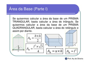 Área da Base (Parte I)

  Se quisermos calcular a área da base de um PRISMA
  TRIANGULAR, basta calcular a área do triângulo. Se
  quisermos calcular a área da base de um PRISMA
  QUADRANGULAR, basta calcular a área do retângulo e
  assim por diante.
                  b×h
             AB =
                   2
                  2
                 l × 3
            AB =                                     2
                    4       AB = a × h     AB = l
                                           Prof. Ary de Oliveira
 