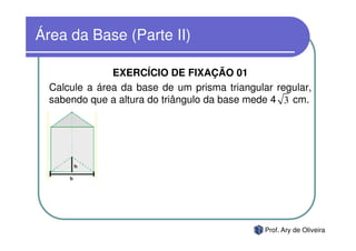 Área da Base (Parte II)

               EXERCÍCIO DE FIXAÇÃO 01
  Calcule a área da base de um prisma triangular regular,
  sabendo que a altura do triângulo da base mede 4 3 cm.




                                               Prof. Ary de Oliveira
 