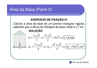Área da Base (Parte II)

               EXERCÍCIO DE FIXAÇÃO 01
  Calcule a área da base de um prisma triangular regular,
  sabendo que a altura do triângulo da base mede 4 3 cm.
              SOLUÇÃO
                l× 3   l× 3
             h=      ⇒      = 4 3 ⇒ l = 8 cm
                  2      2
                  l2 × 3        82 × 3
             AB =        ⇒ AB =        ⇒ AB = 16 3 cm 2
                     4             4



                                               Prof. Ary de Oliveira
 