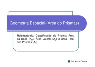 Geometria Espacial (Área do Prismas)

   Relembrando; Classificação do Prisma; Área
   da Base (AB); Área Lateral (AL) e Área Total
   dos Prismas (AT).




                                            Prof. Ary de Oliveira
 