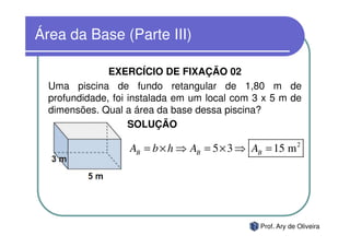 Área da Base (Parte III)

               EXERCÍCIO DE FIXAÇÃO 02
  Uma piscina de fundo retangular de 1,80 m de
  profundidade, foi instalada em um local com 3 x 5 m de
  dimensões. Qual a área da base dessa piscina?
                    SOLUÇÃO

                   AB = b × h ⇒ AB = 5 × 3 ⇒ AB = 15 m 2




                                               Prof. Ary de Oliveira
 
