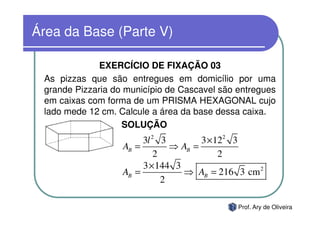 Área da Base (Parte V)

              EXERCÍCIO DE FIXAÇÃO 03
 As pizzas que são entregues em domicílio por uma
 grande Pizzaria do município de Cascavel são entregues
 em caixas com forma de um PRISMA HEXAGONAL cujo
 lado mede 12 cm. Calcule a área da base dessa caixa.
                   SOLUÇÃO
                        3l 2 3         3 × 122 3
                   AB =         ⇒ AB =
                            2               2
                        3 × 144 3
                   AB =           ⇒ AB = 216 3 cm 2
                              2

                                              Prof. Ary de Oliveira
 