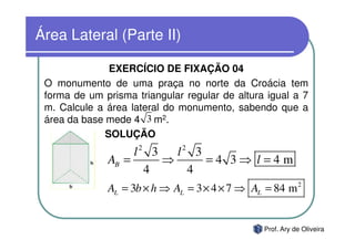 Área Lateral (Parte II)

               EXERCÍCIO DE FIXAÇÃO 04
 O monumento de uma praça no norte da Croácia tem
 forma de um prisma triangular regular de altura igual a 7
 m. Calcule a área lateral do monumento, sabendo que a
 área da base mede 4 3 m2.
              SOLUÇÃO
                   l2 3   l2 3
              AB =      ⇒      =4 3⇒ l=4m
                     4      4
              AL = 3b × h ⇒ AL = 3 × 4 × 7 ⇒ AL = 84 m 2


                                                Prof. Ary de Oliveira
 