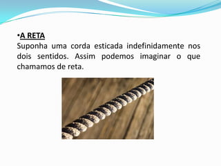 •A RETA
Suponha uma corda esticada indefinidamente nos
dois sentidos. Assim podemos imaginar o que
chamamos de reta.
 