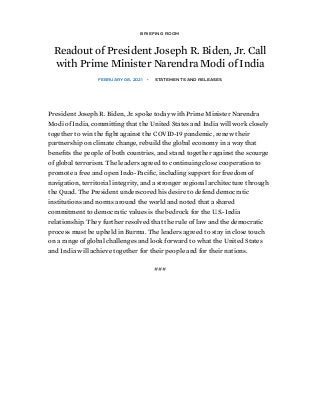 /
BRIEFING ROOM
Readout of President Joseph R. Biden, Jr. Call
with Prime Minister Narendra Modi of India
FEBRUARY 08, 2021 • STATEMENTS AND RELEASES
President Joseph R. Biden, Jr. spoke today with Prime Minister Narendra
Modi of India, committing that the United States and India will work closely
together to win the ﬁght against the COVID-19 pandemic, renew their
partnership on climate change, rebuild the global economy in a way that
beneﬁts the people of both countries, and stand together against the scourge
of global terrorism. The leaders agreed to continuing close cooperation to
promote a free and open Indo-Paciﬁc, including support for freedom of
navigation, territorial integrity, and a stronger regional architecture through
the Quad. The President underscored his desire to defend democratic
institutions and norms around the world and noted that a shared
commitment to democratic values is the bedrock for the U.S.-India
relationship. They further resolved that the rule of law and the democratic
process must be upheld in Burma. The leaders agreed to stay in close touch
on a range of global challenges and look forward to what the United States
and India will achieve together for their people and for their nations.
###
 