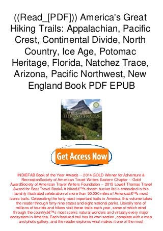 ((Read_[PDF])) America's Great
Hiking Trails: Appalachian, Pacific
Crest, Continental Divide, North
Country, Ice Age, Potomac
Heritage, Florida, Natchez Trace,
Arizona, Pacific Northwest, New
England Book PDF EPUB
INDIEFAB Book of the Year Awards -- 2014 GOLD Winner for Adventure &
RecreationSociety of American Travel Writers Eastern Chapter -- Gold
AwardSociety of American Travel Writers Foundation -- 2015 Lowell Thomas Travel
Award for Best Travel BookÂ A hikerâ€™s dream bucket list is embodied in this
lavishly illustrated celebration of more than 50,000 miles of Americaâ€™s most
iconic trails. Celebrating the forty most important trails in America, this volume takes
the reader through forty-nine states and eight national parks. Literally tens of
millions of tourists and hikers visit these trails each year, some of which wind
through the countryâ€™s most scenic natural wonders and virtually every major
ecosystem in America. Each featured trail has its own section, complete with a map
and photo gallery, and the reader explores what makes it one of the most
 